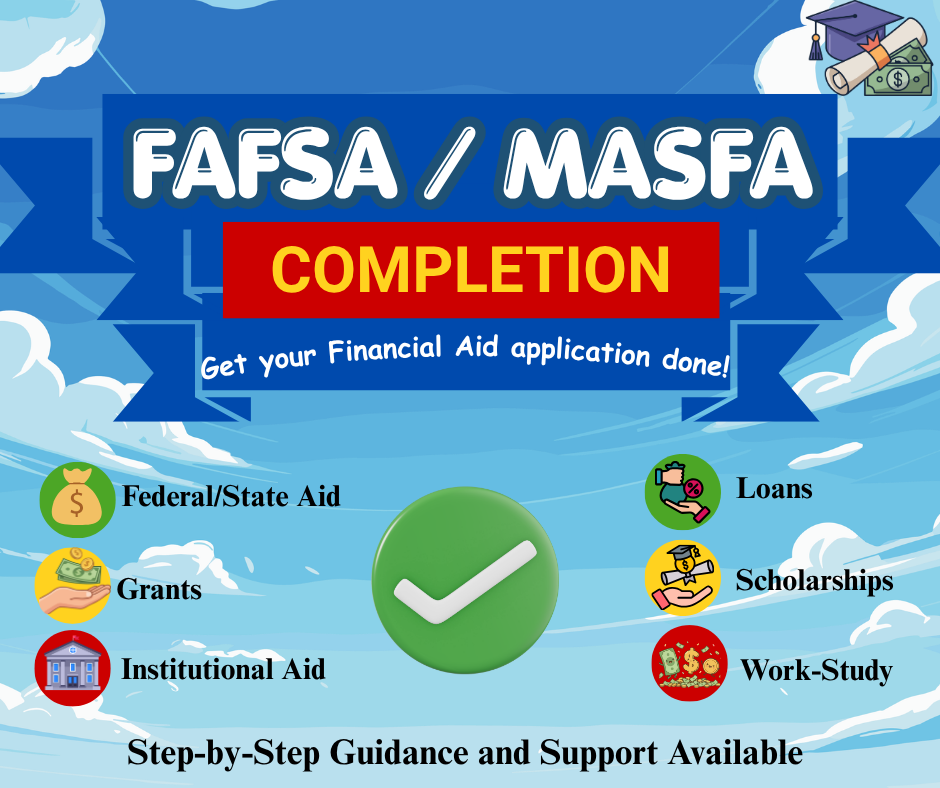 FAFSA and MASFA completion flyer encouraging students to get help submitting financial aid applications, including grants, scholarships, loans, work-study, and federal or state aid, with step-by-step support available. FAFSA and MASFA completion flyer encouraging students to get help submitting financial aid applications, including grants, scholarships, loans, work-study, and federal or state aid, with step-by-step support available.