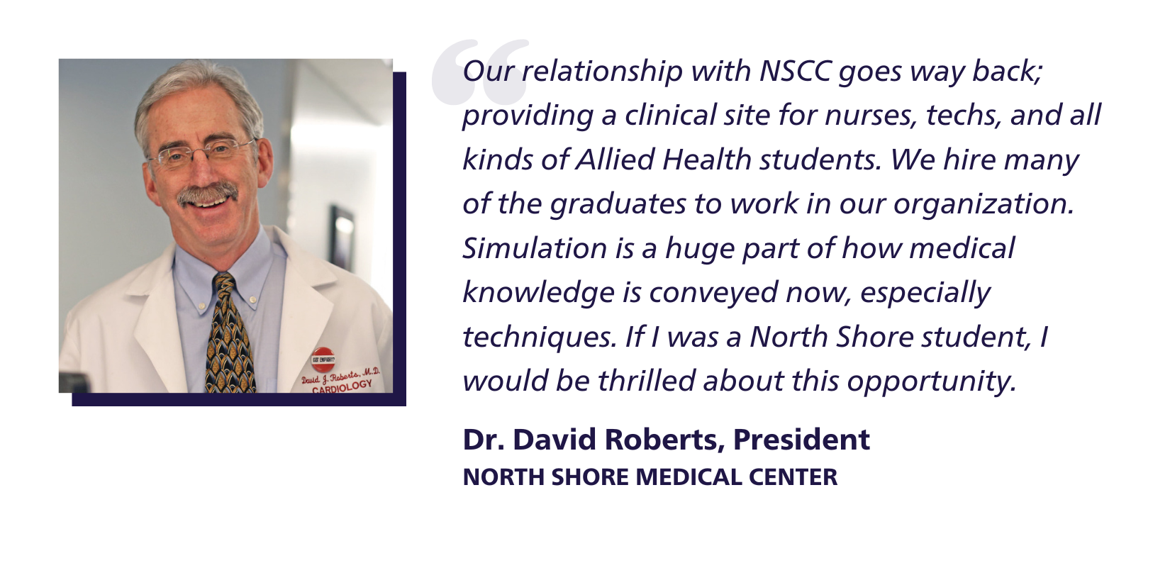 Quote: Our relationship with NSCC goes way back; providing a clinical site for nurses, techs, and all kinds of Allied Health students. We hire many of the graduates to work in our organization. Simulation is a huge part of how medical knowledge is conveyed now, especially techniques. If I was a North Shore student, I would be thrilled about this opportunity. Dr. David Roberts, President
North Shore Medical Center