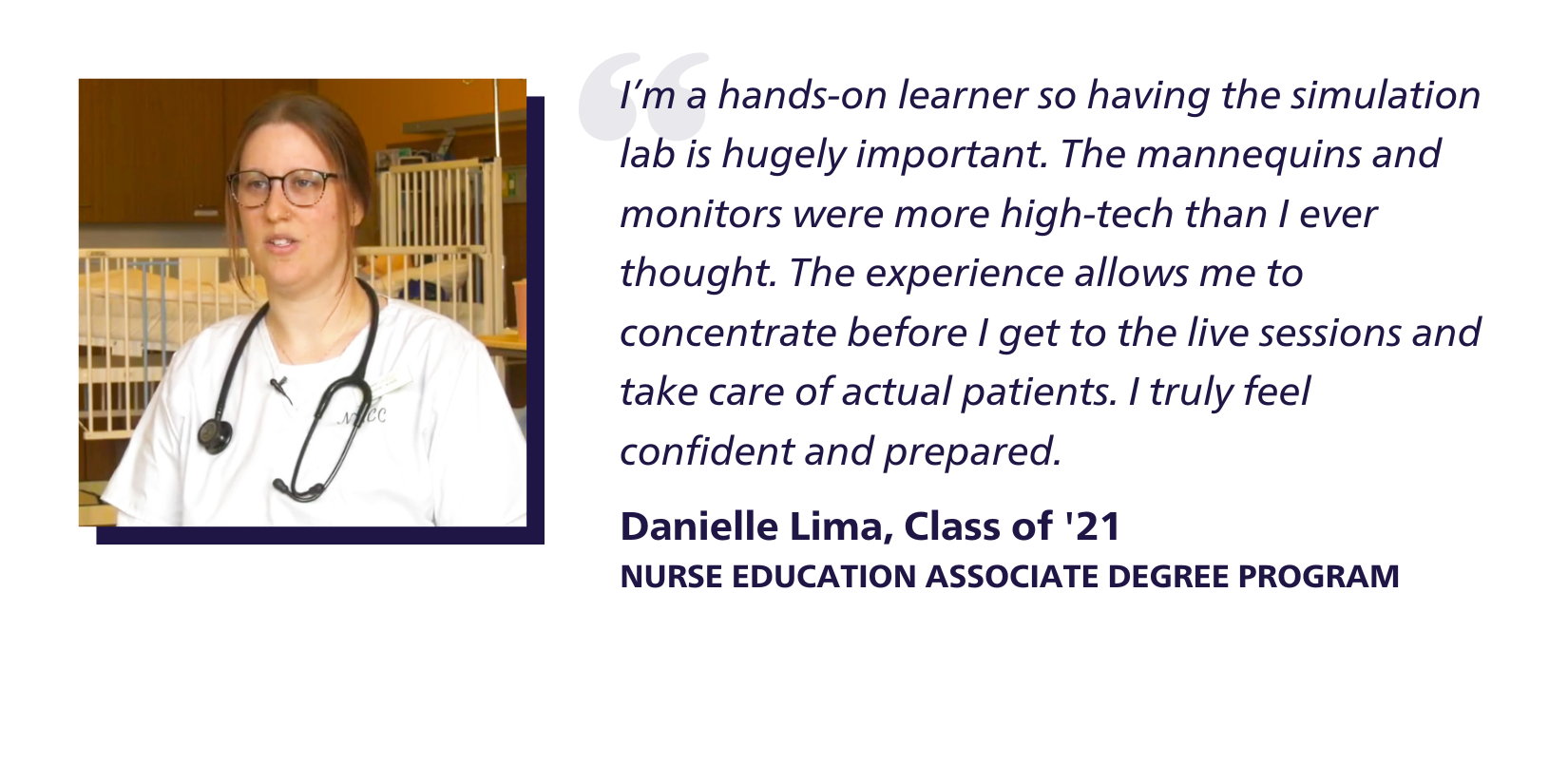 Quote: I’m a hands-on learner so having the simulation lab is hugely important. The mannequins and monitors were more high-tech than I ever thought. The experience allows me to concentrate before I get to the live sessions and take care of actual patients. I truly feel confident and prepared. Danielle Lima, Class of '21, Nurse Education Associate Degree Program