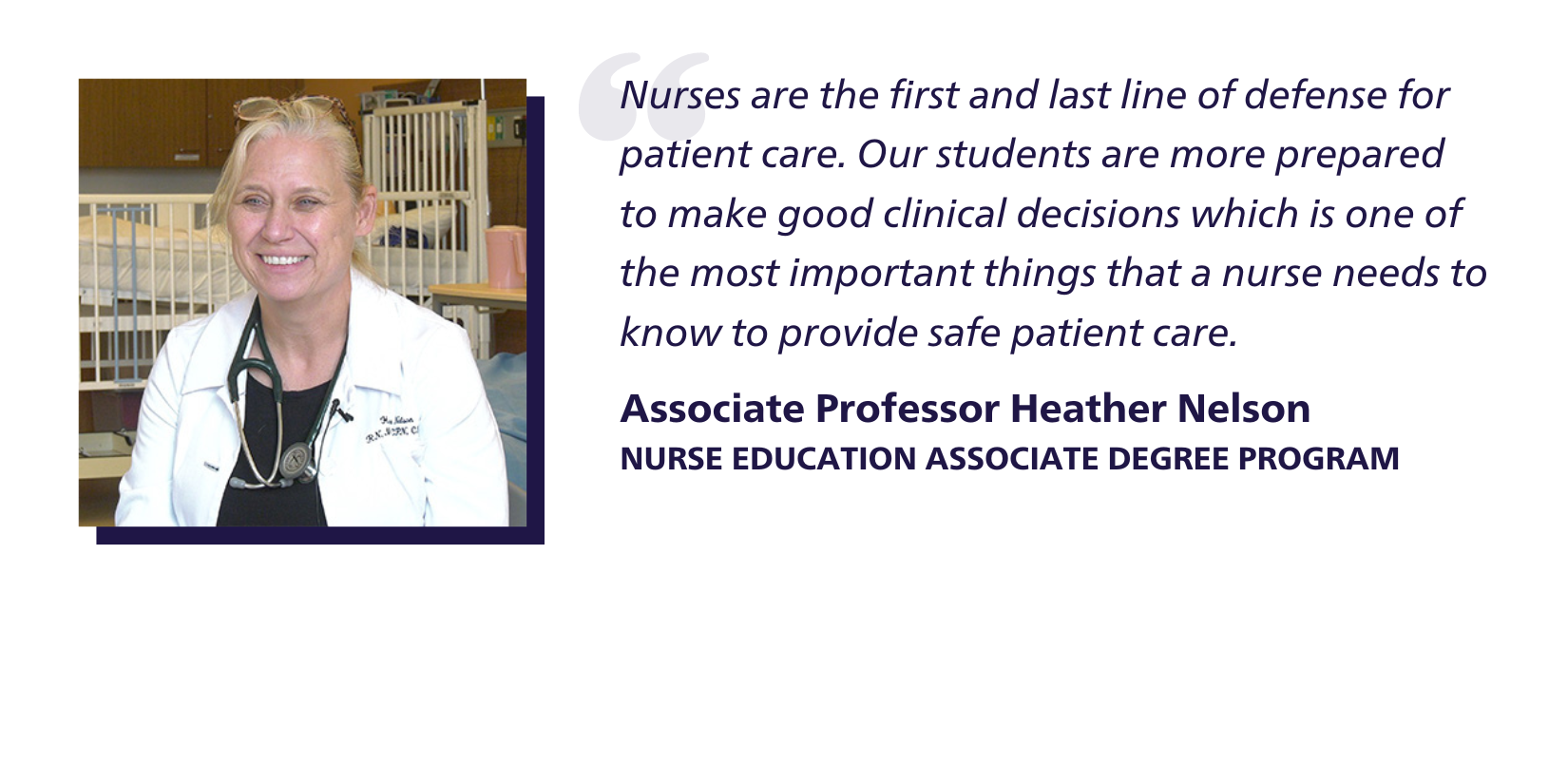 Quote: Nurses are the first and last line of defense for patient care. Our students are more prepared to make good clinical decisions which is one of the most important things that a nurse needs to know to provide safe patient care. Associate Professor Heather Nelson, Nurse Education Associate Degree Program