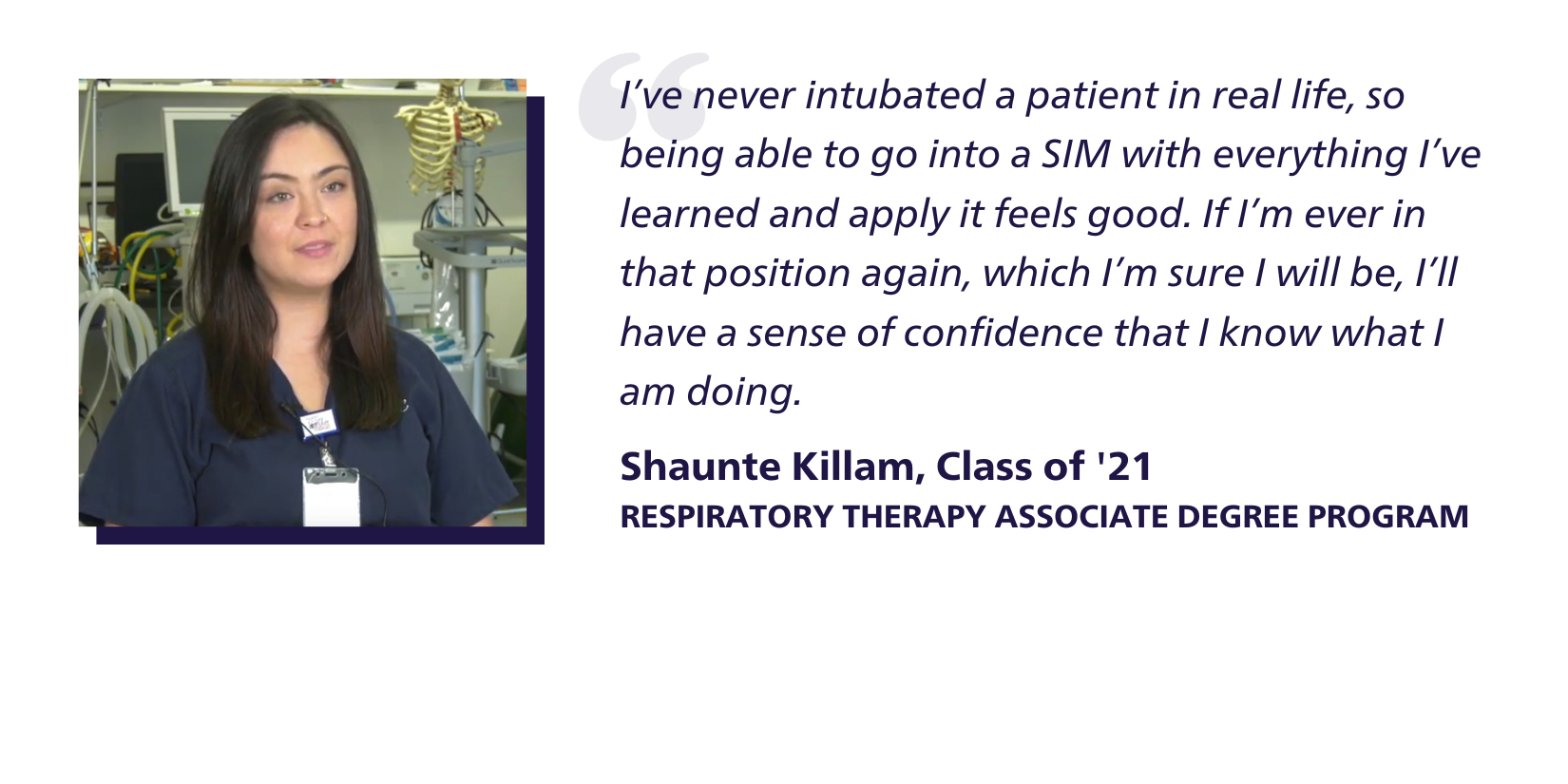 Quote: I’ve never intubated a patient in real life, so being able to go into a SIM with everything I’ve learned and apply it feels good. If I’m ever in that position again, which I’m sure I will be, I’ll have a sense of confidence that I know what I am doing. Shaunte Killam, Class of '21, Respiratory Therapy Associate Degree Program